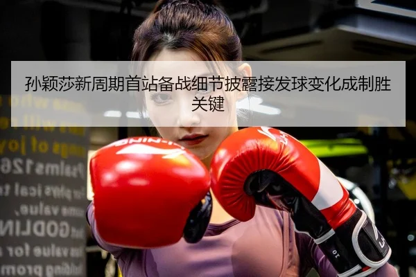 孙颖莎新周期首站备战细节披露接发球变化成制胜关键